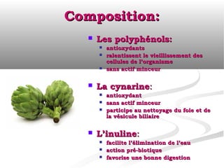Composition:
     Les polyphénols:
         antioxydants
         ralentissent le vieillissement des
          cellules de l’organisme
         sans actif minceur

     La cynarine:
         antioxydant
         sans actif minceur
         participe au nettoyage du foie et de
          la vésicule biliaire

     L’inuline:
         facilite l’élimination de l’eau
         action pré-biotique
         favorise une bonne digestion
 