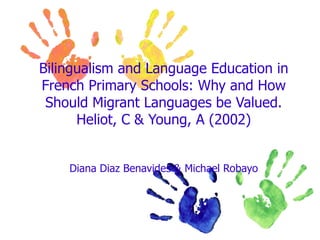 Bilingualism and Language Education in
French Primary Schools: Why and How
 Should Migrant Languages be Valued.
      Heliot, C & Young, A (2002)


    Diana Diaz Benavides & Michael Robayo
 