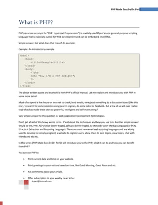 PHP Made Easy by Dr. Perl1




What is PHP?
PHP (recursive acronym for quot;PHP: Hypertext Preprocessorquot;) is a widely-used Open Source general-purpose scripting
language that is especially suited for Web development and can be embedded into HTML.

Simple answer, but what does that mean? An example:

Example: An introductory example

 <html>
    <head>
         <title>Example</title>
    </head>
    <body>
         <?php
         echo quot;Hi, I'm a PHP script!quot;;
         ?>
    </body>
 </html>

The above written quote and example is from PHP's official manual. Let me explain and introduce you with PHP in
some more detail.

Most of us spend a few hours on internet to check/send emails, view/post something to a discussion board (like this
one), to search for some solutions using search engines, do some orkut or facebook. But a few of us will ever realize
that what has made these sites so powerful, intelligent and self-maintaining?

Very simple answer to this question is: Web Application Development Technologies.

Don't get afraid of this heavy words term - it's all about the techniques and how you use 'em. Another simple answer
would be the, PHP, ASP (Active Server Pages), JSP(Java Server Pages), CFM (Cold Fusion Markup Language) or PERL
(Practical Extraction and Reporting Language). These are most renowned web scripting languages and are widely
used to develop (or simply program) a website to register users, allow them to post topics, view topics, chat with
friends and etc etc.

In this series (PHP Made Easy by Dr. Perl) I will introduce you to the PHP, what it can do and how you can benefit
from PHP?

You can use PHP to:

    •    Print current date and time on your website.

    •    Print greetings to your visitors based on time, like Good Morning, Good Noon and etc.

    •    Ask comments about your article.

    •    Offer subscription to your weekly news letter.
             drperl@hotmail.com
 