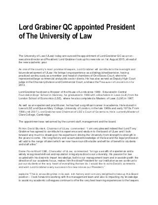 Lord Grabiner QC appointed President
of The University of Law
The University of Law (ULaw) today announced the appointment of Lord Grabiner QC as a non-
executive director and President. Lord Grabiner took up his new role on 1st August 2015, ahead of
the new academic year.
As one of the country’s most prominent lawyers, Lord Grabiner will contribute to the oversight and
future development of ULaw. He brings long experience as a distinguished barrister, having
practiced continuously as a member and head of chambers of One Essex Court, where he
represented large commercial and public sector clients. He has also served as Deputy High Court
judge in the Chancery division and Commercial Court, and was the Treasurer of Lincoln’s Inn for
2013.
Lord Grabiner has been a life peer of the House of Lords since 1999. Educated in Central
Foundation Boys’ School in Hackney, he graduated in 1966 with a Bachelors in Laws (LLB) from the
London School of Economics (LSE), where he also completed a Masters of Laws (LLM) in 1967.
As well as an experienced practitioner, he has had a significant career in academia. He lectured in
Law at LSE and Queen Mary College, University of London, in the late 1960s and early 1970s. From
1998 until 2007, Lord Grabiner was Chairman of LSE’s Court of Governors. He is currently Master of
Clare College, Cambridge.
The appointment was welcomed by the current staff, management and the board.
Rt Hon David Blunkett, Chairman of ULaw, commented: “I am very pleased indeed that Lord Tony
Grabiner has agreed to contribute his experience and wisdom to the board of ULaw and I look
forward very much to drawing on his expertise in driving the University from strength to strength in
the years to come. His long history and accumulated knowledge of the law and the legal profession
will add to the range of talent which we now have round the table and will be of benefit to students
and staff alike."
Dame Fiona Woolf CBE, Chancellor of ULaw, commented: “brings a wealth of experience and a
widely recognised skill-set and reputation in legal practice to our university. His passion for law
coupled with his desire to impart knowledge, both to our management team and in assisting with the
direction of our academic focus, makes him the ideal President for our institution as we continue to
put our students at the very heart of everything that we do. I would like to echo David’s comments
and wish Lord Grabiner every success in his new role as our President.”
explains:“This is an exciting time in ULaw’s rich history and I am very delighted to take up this Board
position – I look forward to working with the management team and also to imparting my knowledge
to assist my academic colleagues continue to offer the very best learning experiences to the lawyers
 