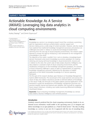 SURVEY PAPER Open Access
Actionable Knowledge As A Service
(AKAAS): Leveraging big data analytics in
cloud computing environments
Audrey Depeige1*
and Dimitri Doyencourt2
* Correspondence:
audrey.depe@bumail.net
1
Telecom Ecole de Management, 9
rue Charles Fourier, 91000 Evry,
France
Full list of author information is
available at the end of the article
Abstract
Knowledge-as-a service is an emerging research trend that constitutes a promising
path for organizations aiming to achieve better customer support and
decision-making across a wide range of content providers. However, only few studies
have explored how traditional knowledge management processes and practices are
challenged and evolve in relation to social and technological transformation
stemming from the new age of cloud-computing environments. This research paper
attempts to answer this gap by introducing a new framework for the management
of knowledge in the cloud.
The objective of this study is twofold. First, it aims to develop a knowledge-based
decision framework using recent knowledge-as-as-service paradigms for creating,
retrieving and reusing technical knowledge in cloud environments. Second, and
in relation to this view, the current state of data analysis (business intelligence, big
data analytics) is assessed in light of cloud computing environments and the
simultaneous emergence of new knowledge management paradigms. An overview
of cloud computing challenges is given as well as a representation of supporting
knowledge management processes, followed by the description of related
applications of the AKAAS (Actionable Knowledge As A Service) operating
framework.
The first part of the research develops upon literature on Knowledge Management
Systems (KMS) frameworks. The second part of this study examines and assesses the
nature of data and analytics required to provide on-demand delivery of knowledge
in the cloud. Finally, the third part of the paper explores practical applications of the
framework to guide the development of knowledge management processes and
practices towards internal and external users adoption. We conclude by suggesting
future research directions, including case studies examining differential knowledge
cloud-based designs.
Keywords: Cloud computing; Knowledge management; Knowledge as a service;
Data analytics; Business intelligence; User-centered practices
Introduction
Scholarly research predicted that the cloud-computing environment, thanks to its on-
demand access orientation, would enable in the upcoming years [1] to integrate and
deliver knowledge on an open platform as a “kind of cloud service”. The idea of selling
knowledge as a service is not new [2]. It appeared with the rise of consulting firms
© 2015 Depeige and Doyencourt. This is an Open Access article distributed under the terms of the Creative Commons Attribution
License (http://creativecommons.org/licenses/by/4.0), which permits unrestricted use, distribution, and reproduction in any medium,
provided the original work is properly credited.
Depeige and Doyencourt Journal of Big Data (2015) 2:12
DOI 10.1186/s40537-015-0023-2
 