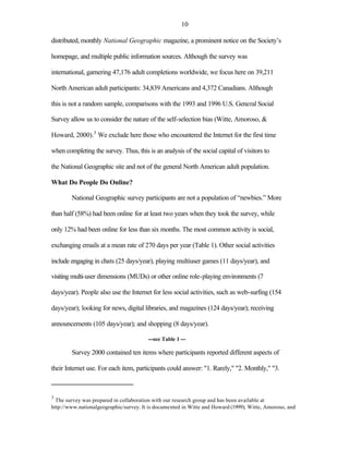 10

distributed, monthly National Geographic magazine, a prominent notice on the Society’s

homepage, and multiple public information sources. Although the survey was

international, garnering 47,176 adult completions worldwide, we focus here on 39,211

North American adult participants: 34,839 Americans and 4,372 Canadians. Although

this is not a random sample, comparisons with the 1993 and 1996 U.S. General Social

Survey allow us to consider the nature of the self-selection bias (Witte, Amoroso, &

Howard, 2000).3 We exclude here those who encountered the Internet for the first time

when completing the survey. Thus, this is an analysis of the social capital of visitors to

the National Geographic site and not of the general North American adult population.

What Do People Do Online?

        National Geographic survey participants are not a population of “newbies.” More

than half (58%) had been online for at least two years when they took the survey, while

only 12% had been online for less than six months. The most common activity is social,

exchanging emails at a mean rate of 270 days per year (Table 1). Other social activities

include engaging in chats (25 days/year), playing multiuser games (11 days/year), and

visiting multi-user dimensions (MUDs) or other online role-playing environments (7

days/year). People also use the Internet for less social activities, such as web-surfing (154

days/year); looking for news, digital libraries, and magazines (124 days/year); receiving

announcements (105 days/year); and shopping (8 days/year).

                                        ---see Table 1 ---

        Survey 2000 contained ten items where participants reported different aspects of

their Internet use. For each item, participants could answer: "1. Rarely," "2. Monthly," "3.



3
  The survey was prepared in collaboration with our research group and has been available at
http://www.nationalgeographic/survey. It is documented in Witte and Howard (1999); Witte, Amoroso, and
 
