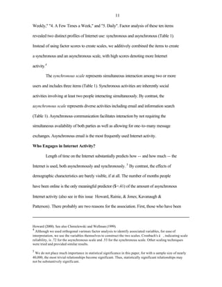 11

Weekly," "4. A Few Times a Week," and "5. Daily". Factor analysis of these ten items

revealed two distinct profiles of Internet use: synchronous and asynchronous (Table 1).

Instead of using factor scores to create scales, we additively combined the items to create

a synchronous and an asynchronous scale, with high scores denoting more Internet

activity.4

         The synchronous scale represents simultaneous interaction among two or more

users and includes three items (Table 1). Synchronous activities are inherently social

activities involving at least two people interacting simultaneously. By contrast, the

asynchronous scale represents diverse activities including email and information search

(Table 1). Asynchronous communication facilitates interaction by not requiring the

simultaneous availability of both parties as well as allowing for one-to-many message

exchanges. Asynchronous email is the most frequently used Internet activity.

Who Engages in Internet Activity?

         Length of time on the Internet substantially predicts how -- and how much -- the

Internet is used, both asynchronously and synchronously. 5 By contrast, the effects of

demographic characteristics are barely visible, if at all. The number of months people

have been online is the only meaningful predictor ($=.41) of the amount of asynchronous

Internet activity (also see in this issue Howard, Rainie, & Jones; Kavanaugh &

Patterson). There probably are two reasons for the association. First, those who have been



Howard (2000). See also Chmielewski and Wellman (1999).
4
  Although we used orthogonal varimax factor analysis to identify associated variables, for ease of
interpretation, we use the variables themselves to construct the two scales. Cronbach's á , indicating scale
reliability, is .72 for the asynchronous scale and .53 for the synchronous scale. Other scaling techniques
were tried and provided similar results.

5
 We do not place much importance in statistical significance in this paper, for with a sample size of nearly
40,000, the most trivial relationships become significant. Thus, statistically significant relationships may
not be substantively significant.
 