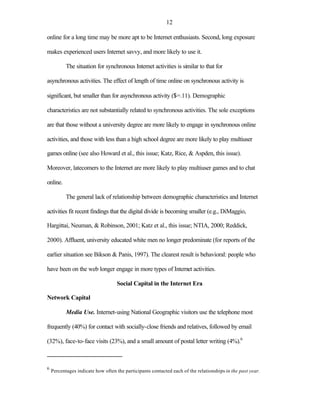 12

online for a long time may be more apt to be Internet enthusiasts. Second, long exposure

makes experienced users Internet savvy, and more likely to use it.

           The situation for synchronous Internet activities is similar to that for

asynchronous activities. The effect of length of time online on synchronous activity is

significant, but smaller than for asynchronous activity ($=.11). Demographic

characteristics are not substantially related to synchronous activities. The sole exceptions

are that those without a university degree are more likely to engage in synchronous online

activities, and those with less than a high school degree are more likely to play multiuser

games online (see also Howard et al., this issue; Katz, Rice, & Aspden, this issue).

Moreover, latecomers to the Internet are more likely to play multiuser games and to chat

online.

           The general lack of relationship between demographic characteristics and Internet

activities fit recent findings that the digital divide is becoming smaller (e.g., DiMaggio,

Hargittai, Neuman, & Robinson, 2001; Katz et al., this issue; NTIA, 2000; Reddick,

2000). Affluent, university educated white men no longer predominate (for reports of the

earlier situation see Bikson & Panis, 1997). The clearest result is behavioral: people who

have been on the web longer engage in more types of Internet activities.

                                   Social Capital in the Internet Era

Network Capital

           Media Use. Internet-using National Geographic visitors use the telephone most

frequently (40%) for contact with socially-close friends and relatives, followed by email

(32%), face-to-face visits (23%), and a small amount of postal letter writing (4%).6



6
    Percentages indicate how often the participants contacted each of the relationships in the past year.
 