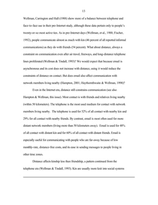 13

Wellman, Carrington and Hall (1988) show more of a balance between telephone and

face-to-face use in their pre-Internet study, although these data pertain only to people’s

twenty-or-so most active ties. As in pre-Internet days (Wellman, et al., 1988; Fischer,

1992), people communicate almost as much with kin (46 percent of all reported informal

communications) as they do with friends (54 percent). What about distance, always a

constraint on communication even after air travel, freeways, and long-distance telephone

lines proliferated (Wellman & Tindall, 1993)? We would expect that because email is

asynchronous and its cost does not increase with distance, using it would reduce the

constraints of distance on contact. But does email also affect communication with

network members living nearby (Hampton, 2001; Haythornthwaite & Wellman, 1998)?

        Even in the Internet era, distance still constrains communication (see also

Hampton & Wellman, this issue). Most contact is with friends and relatives living nearby

(within 50 kilometers). The telephone is the most used medium for contact with network

members living nearby. The telephone is used for 52% of all contact with nearby kin and

29% for all contact with nearby friends. By contrast, email is most often used for more

distant network members (living more than 50 kilometers away). Email is used for 48%

of all contact with distant kin and for 60% of all contact with distant friends. Email is

especially useful for communicating with people who are far-away because of low

monthly-rate, distance-free costs, and its ease in sending messages to people living in

other time zones.

        Distance affects kinship less than friendship, a pattern continued from the

telephone era (Wellman & Tindall, 1993). Kin are usually more knit into social systems
 