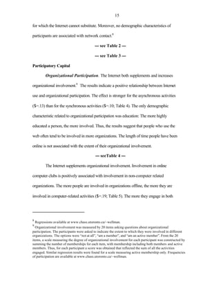 15

for which the Internet cannot substitute. Moreover, no demographic characteristics of

participants are associated with network contact.8

                                           --- see Table 2 ---

                                           --- see Table 3 ---

Participatory Capital

         Organizational Participation. The Internet both supplements and increases

organizational involvement.9 The results indicate a positive relationship between Internet

use and organizational participation. The effect is stronger for the asynchronous activities

($=.13) than for the synchronous activities ($=.10; Table 4). The only demographic

characteristic related to organizational participation was education: The more highly

educated a person, the more involved. Thus, the results suggest that people who use the

web often tend to be involved in more organizations. The length of time people have been

online is not associated with the extent of their organizational involvement.

                                           --- seeTable 4 ---

         The Internet supplements organizational involvement. Involvement in online

computer clubs is positively associated with involvement in non-computer related

organizations. The more people are involved in organizations offline, the more they are

involved in computer-related activities ($=.19; Table 5). The more they engage in both




8
  Regressions available at www.chass.utoronto.ca/~wellman.
9
  Organizational involvement was measured by 20 items asking questions about organizational
participation. The participants were asked to indicate the extent to which they were involved in different
organizations. The options were “not at all”, “am a member”, and “am an active member”. From the 20
items, a scale measuring the degree of organizational involvement for each participant was constructed by
summing the number of memberships for each item, with membership including both members and active
members. Thus, for each participant a score was obtained that reflected the sum of all the activities
engaged. Similar regression results were found for a scale measuring active membership only. Frequencies
of participation are available at www.chass.utoronto.ca/~wellman.
 