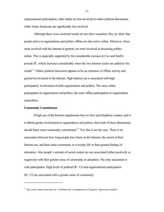 17

organizational participation, older adults are less involved in online political discussions,

while Asian-Americans are significantly less involved.

           Although these cross-sectional results do not show causation, they do show that

people active in organizations and politics offline are also active online. Moreover, those

more involved with the Internet in general, are more involved in discussing politics

online. This is especially supported by the considerable increase in Cox and Snell’s

pseudo R2 , which increases considerably when the two Internet scales are added to the

model.11 Online political discussion appears to be an extension of offline activity and

general involvement in the Internet. High Internet use is associated with high

participatory involvement in both organizations and politics. The more online

participation in organizations and politics, the more offline participation in organizations

and politics.

Community Commitment

           If high use of the Internet supplements face-to-face and telephone contact, and if

it affords greater involvement in organizations and politics, then both of these phenomena

should foster more community commitment.12 Yet, this is not the case. There is no

association between how long people have been on the Internet, the extent of their

Internet use, and their sense community in everyday life or their general feelings of

alienation. Also people’s amount of social contact are not associated (either positively or

negatively) with their general sense of community or alienation. The only association is

with participation. High levels of political ($=.13) and organizational participation

($=.17) are associated with a greater sense of community.



11
     See www.chass.utoronto.ca/~wellman for a comparison of logistic regression models.
 