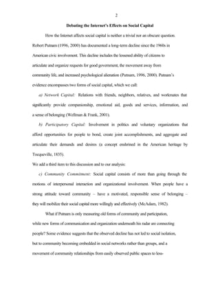 2

                      Debating the Internet’s Effects on Social Capital

        How the Internet affects social capital is neither a trivial nor an obscure question.

Robert Putnam (1996, 2000) has documented a long-term decline since the 1960s in

American civic involvement. This decline includes the lessened ability of citizens to

articulate and organize requests for good government, the movement away from

community life, and increased psychological alienation (Putnam, 1996, 2000). Putnam’s

evidence encompasses two forms of social capital, which we call:

    a) Network Capital: Relations with friends, neighbors, relatives, and workmates that

significantly provide companionship, emotional aid, goods and services, information, and

a sense of belonging (Wellman & Frank, 2001).

    b) Participatory Capital: Involvement in politics and voluntary organizations that

afford opportunities for people to bond, create joint accomplishments, and aggregate and

articulate their demands and desires (a concept enshrined in the American heritage by

Tocqueville, 1835).

We add a third item to this discussion and to our analysis:

    c) Community Commitment: Social capital consists of more than going through the

motions of interpersonal interaction and organizational involvement. When people have a

strong attitude toward community – have a motivated, responsible sense of belonging –

they will mobilize their social capital more willingly and effectively (McAdam, 1982).

        What if Putnam is only measuring old forms of community and participation,

while new forms of communication and organization underneath his radar are connecting

people? Some evidence suggests that the observed decline has not led to social isolation,

but to community becoming embedded in social networks rather than groups, and a

movement of community relationships from easily observed public spaces to less-
 