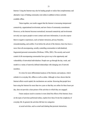 21

Internet. Using the Internet may also be leading people to realize that complementary and

alternative ways of finding community exist online in addition to those currently

available offline.

        Taken together, our results suggest that the Internet is increasing interpersonal

connectivity, organizational involvement, and new forms of community commitment.

However, as the Internet becomes normalized, increased connectivity and involvement

not only can expose people to more contact and more information, it can also expose

them to negative experiences, such as hacker intrusions, privacy breaches,

misunderstanding, and conflict. Even before the advent of the Internet, there has been a

move from all-encompassing, socially-controlling communities to individualized,

fragmented personal communities (Wellman, 1999a, 2001). The security and social

control of all-encompassing communities have given way to the opportunity and

vulnerability of networked individualism. People now go through the day, week, and

month in a variety of narrowly-defined relationships with changing sets of network

members.

        It is time for more differentiated analyses of the Internet, and analyses, which

embeds it in everyday life, offline as well as online. Although we have shown that the

Internet affects social capital, the mechanisms are unclear. Knowing that people have

been using the Internet for more than two years or that they are online for three hours per

day, does not provide a clear picture of the activities in which they are engaged.

        Future analyses need to examine in more detail the effects of the Internet, focus

on the types of activities performed online, explore how these fit into the complexity of

everyday life. In general, the activities fall into two categories:

        a) social activities, such as email and chatting that promote interactions;
 