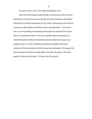22

        b) asocial activities such as web-surfing and reading the news.

        When the Internet engages people primarily in asocial activities, then even more

than television, its immersiveness can turn people away from community, organizational

and political involvement, and domestic life. By contrast, when people use the Internet to

communicate and coordinate with friends, relatives, and organizations -- near and far --

then it is a tool for building and maintaining social capital. Our research has shown that

there are no single Internet effects. In this era of spatially-dispersed community, the

Internet fills needs for additional interpersonal contact that supplement in-person and

telephone contact. At a time of declining organizational participation, the Internet

provides tools for those already involved to increase their participation. This suggests that

future examination of Internet use might identify what affects the quality as well as the

quantity of online social interaction – for both weak and strong ties.
 