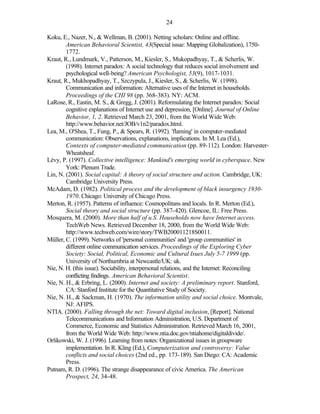 24

Koku, E., Nazer, N., & Wellman, B. (2001). Netting scholars: Online and offline.
        American Behavioral Scientist, 43(Special issue: Mapping Globalization), 1750-
        1772.
Kraut, R., Lundmark, V., Patterson, M., Kiesler, S., Mukopadhyay, T., & Scherlis, W.
        (1998). Internet paradox: A social technology that reduces social involvement and
        psychological well-being? American Psychologist, 53(9), 1017-1031.
Kraut, R., Mukhopadhyay, T., Szczypula, J., Kiesler, S., & Scherlis, W. (1998).
        Communication and information: Alternative uses of the Internet in households.
        Proceedings of the CHI 98 (pp. 368-383). NY: ACM.
LaRose, R., Eastin, M. S., & Gregg, J. (2001). Reformulating the Internet paradox: Social
        cognitive explanations of Internet use and depression, [Online]. Journal of Online
        Behavior, 1, 2. Retrieved March 23, 2001, from the World Wide Web:
        http://www.behavior.net/JOB/v1n2/paradox.html.
Lea, M., O'Shea, T., Fung, P., & Spears, R. (1992). 'flaming' in computer-mediated
        communication: Observations, explanations, implications. In M. Lea (Ed.),
        Contexts of computer-mediated communication (pp. 89-112). London: Harvester-
        Wheatsheaf.
Lévy, P. (1997). Collective intelligence: Mankind's emerging world in cyberspace. New
        York: Plenum Trade.
Lin, N. (2001). Social capital: A theory of social structure and action. Cambridge, UK:
        Cambridge University Press.
McAdam, D. (1982). Political process and the development of black insurgency 1930-
        1970. Chicago: University of Chicago Press.
Merton, R. (1957). Patterns of influence: Cosmopolitans and locals. In R. Merton (Ed.),
        Social theory and social structure (pp. 387-420). Glencoe, IL: Free Press.
Mosquera, M. (2000). More than half of u.S. Households now have Internet access.
        TechWeb News. Retrieved December 18, 2000, from the World Wide Web:
        http://www.techweb.com/wire/story/TWB200011218S0011.
Müller, C. (1999). Networks of 'personal communities' and 'group communities' in
        different online communication services. Proceedings of the Exploring Cyber
        Society: Social, Political, Economic and Cultural Isues July 5-7 1999 (pp.
        University of Northumbria at Newcastle/UK: uk.
Nie, N. H. (this issue). Sociability, interpersonal relations, and the Internet: Reconciling
        conflicting findings. American Behavioral Scientist.
Nie, N. H., & Erbring, L. (2000). Internet and society: A preliminary report. Stanford,
        CA: Stanford Institute for the Quantitative Study of Society.
Nie, N. H., & Sackman, H. (1970). The information utility and social choice. Montvale,
        NJ: AFIPS.
NTIA. (2000). Falling through the net: Toward digital inclusion, [Report]. National
        Telecommunications and Information Administration, U.S. Department of
        Commerce, Economic and Statistics Administration. Retrieved March 16, 2001,
        from the World Wide Web: http://www.ntia.doc.gov/ntiahome/digitaldivide/.
Orlikowski, W. J. (1996). Learning from notes: Organizational issues in groupware
        implementation. In R. Kling (Ed.), Computerization and controversy: Value
        conflicts and social choices (2nd ed., pp. 173-189). San Diego: CA: Academic
        Press.
Putnam, R. D. (1996). The strange disappearance of civic America. The American
        Prospect, 24, 34-48.
 