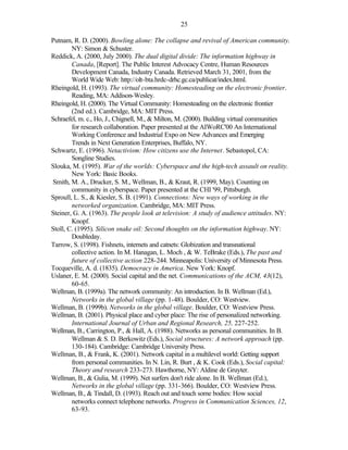 25

Putnam, R. D. (2000). Bowling alone: The collapse and revival of American community.
        NY: Simon & Schuster.
Reddick, A. (2000, July 2000). The dual digital divide: The information highway in
        Canada, [Report]. The Public Interest Advocacy Centre, Human Resources
        Development Canada, Industry Canada. Retrieved March 31, 2001, from the
        World Wide Web: http://olt-bta.hrdc-drhc.gc.ca/publicat/index.html.
Rheingold, H. (1993). The virtual community: Homesteading on the electronic frontier.
        Reading, MA: Addison-Wesley.
Rheingold, H. (2000). The Virtual Community: Homesteading on the electronic frontier
        (2nd ed.). Cambridge, MA: MIT Press.
Schraefel, m. c., Ho, J., Chignell, M., & Milton, M. (2000). Building virtual communities
        for research collaboration. Paper presented at the AIWoRC'00 An International
        Working Conference and Industrial Expo on New Advances and Emerging
        Trends in Next Generation Enterprises, Buffalo, NY.
Schwartz, E. (1996). Netactivism: How citizens use the Internet. Sebastopol, CA:
        Songline Studies.
Slouka, M. (1995). War of the worlds: Cyberspace and the high-tech assault on reality.
        New York: Basic Books.
Smith, M. A., Drucker, S. M., Wellman, B., & Kraut, R. (1999, May). Counting on
        community in cyberspace. Paper presented at the CHI '99, Pittsburgh.
Sproull, L. S., & Kiesler, S. B. (1991). Connections: New ways of working in the
        networked organization. Cambridge, MA: MIT Press.
Steiner, G. A. (1963). The people look at television: A study of audience attitudes. NY:
        Knopf.
Stoll, C. (1995). Silicon snake oil: Second thoughts on the information highway. NY:
        Doubleday.
Tarrow, S. (1998). Fishnets, internets and catnets: Globization and transnational
        collective action. In M. Hanagan, L. Moch , & W. TeBrake (Eds.), The past and
        future of collective action 228-244. Minneapolis: University of Minnesota Press.
Tocqueville, A. d. (1835). Democracy in America. New York: Knopf.
Uslaner, E. M. (2000). Social capital and the net. Communications of the ACM, 43(12),
        60-65.
Wellman, B. (1999a). The network community: An introduction. In B. Wellman (Ed.),
        Networks in the global village (pp. 1-48). Boulder, CO: Westview.
Wellman, B. (1999b). Networks in the global village. Boulder, CO: Westview Press.
Wellman, B. (2001). Physical place and cyber place: The rise of personalized networking.
        International Journal of Urban and Regional Research, 25, 227-252.
Wellman, B., Carrington, P., & Hall, A. (1988). Networks as personal communities. In B.
        Wellman & S. D. Berkowitz (Eds.), Social structures: A network approach (pp.
        130-184). Cambridge: Cambridge University Press.
Wellman, B., & Frank, K. (2001). Network capital in a multilevel world: Getting support
        from personal communities. In N. Lin, R. Burt , & K. Cook (Eds.), Social capital:
        Theory and research 233-273. Hawthorne, NY: Aldine de Gruyter.
Wellman, B., & Gulia, M. (1999). Net surfers don't ride alone. In B. Wellman (Ed.),
        Networks in the global village (pp. 331-366). Boulder, CO: Westview Press.
Wellman, B., & Tindall, D. (1993). Reach out and touch some bodies: How social
        networks connect telephone networks. Progress in Communication Sciences, 12,
        63-93.
 