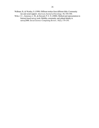 26

Wellman, B., & Wortley, S. (1990). Different strokes from different folks: Community
        ties and social support. American Journal of Sociology, 96, 558-588.
Witte, J. C., Amoroso, L. M., & Howard, P. E. N. (2000). Method and representation in
        Internet-based survey tools: Mobility, community, and cultural identity in
        survey2000. Social Science Computing Review, 18(2), 179-195.
 