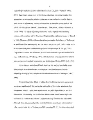 3

accessible private homes (see the related discussions in Lin, 2001; Wellman, 1999a,

2001). If people are tucked away in their homes rather than conversing in cafes, then

perhaps they are going online: chatting online one-to-one; exchanging email in duets or

small groups; or schmoozing, ranting, and organizing in discussion groups such as “list

serves” or “newsgroups” (Kraut, Lundmark et al., 1998; Smith, Drucker, Wellman, &

Kraut, 1999). The rapidly expanding Internet has been a big hope for community

creation, with more than half of Americans (56 percent) having Internet access by the end

of 2000 (Mosquera, 2000). Although the debate surrounding the influence of the Internet

on social capital has been ongoing, no clear pattern has yet emerged. Until recently, much

of the debate took place without much systematic data (Flanagan & Metzger, 2001).

Utopians have claimed that the Internet provides new and better ways of communication

(e.g., De Kerckhove, 1997; Lévy, 1997), while dystopians have argued that the Internet

takes people away from their communities and families (e.g., Slouka, 1995; Stoll, 1995).

         As the Internet has infiltrated North American life, analysts have had to move

from seeing it as an external world to seeing how it becomes integrated into the

complexity of everyday life (compare the first and second editions of Rheingold, 1993,

2000).

         We contribute to the debate by asking does the Internet increase, decrease, or

supplement social capital? We analyze the relationship of their online activities to their

interpersonal network capital, their organizational and political participation, and their

commitment to community. The evidence for our discussion comes from a large-scale

web survey of visitors to the National Geographic Society website in the fall of 1998.

Although these data, especially in the context of Internet research, are not recent, their

value consists in the size of the data set, which comprises 39, 211 North American adult
 