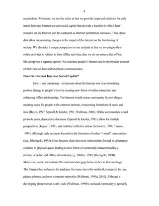 4

respondents. Moreover, we see the value in that we provide empirical evidence for early

trends between Internet use and social capital that provide a baseline to which later

research on the Internet can be compared as Internet penetration increases. Thus, these

data allow documenting changes in the impact of the Internet on the functioning of

society. We also take a unique perspective in our analysis in that we investigate their

online activities in relation to their offline activities, thus we do not assume that offline

life comprises a separate sphere. We examine people’s Internet use in the broader context

of their face-to-face and telephone communication.

Does the Internet Increase Social Capital?

        Early – and continuing – excitement about the Internet saw it as stimulating

positive change in people’s lives by creating new forms of online interaction and

enhancing offline relationships. The Internet would restore community by providing a

meeting space for people with common interests, overcoming limitations of space and

time (Baym, 1997; Sproull & Kiesler, 1991; Wellman, 2001). Online communities would

promote open, democratic discourse (Sproull & Kiesler, 1991), allow for multiple

perspectives (Kapor, 1993), and mobilize collective action (Schwartz, 1996; Tarrow,

1999). Although early accounts focused on the formation of online “virtual” communities

(e.g., Rheingold, 1993), it has become clear that most relationships formed in cyberspace

continue in physical space, leading to new forms of community characterized by a

mixture of online and offline interactions (e.g., Müller, 1999; Rheingold, 2000).

Moreover, online interactions fill communication gaps between face to face meetings.

The Internet thus enhances the tendency for many ties to be nonlocal, connected by cars,

planes, phones, and now computer networks (Wellman, 1999a, 2001). Although a

developing phenomenon world-wide (Wellman, 1999b), nonlocal community is probably
 
