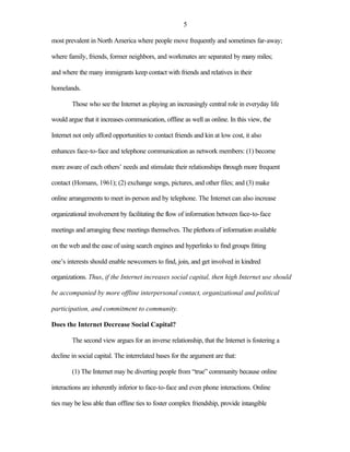 5

most prevalent in North America where people move frequently and sometimes far-away;

where family, friends, former neighbors, and workmates are separated by many miles;

and where the many immigrants keep contact with friends and relatives in their

homelands.

        Those who see the Internet as playing an increasingly central role in everyday life

would argue that it increases communication, offline as well as online. In this view, the

Internet not only afford opportunities to contact friends and kin at low cost, it also

enhances face-to-face and telephone communication as network members: (1) become

more aware of each others’ needs and stimulate their relationships through more frequent

contact (Homans, 1961); (2) exchange songs, pictures, and other files; and (3) make

online arrangements to meet in-person and by telephone. The Internet can also increase

organizational involvement by facilitating the flow of information between face-to-face

meetings and arranging these meetings themselves. The plethora of information available

on the web and the ease of using search engines and hyperlinks to find groups fitting

one’s interests should enable newcomers to find, join, and get involved in kindred

organizations. Thus, if the Internet increases social capital, then high Internet use should

be accompanied by more offline interpersonal contact, organizational and political

participation, and commitment to community.

Does the Internet Decrease Social Capital?

        The second view argues for an inverse relationship, that the Internet is fostering a

decline in social capital. The interrelated bases for the argument are that:

        (1) The Internet may be diverting people from “true” community because online

interactions are inherently inferior to face-to-face and even phone interactions. Online

ties may be less able than offline ties to foster complex friendship, provide intangible
 
