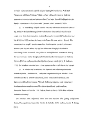6

resources such as emotional support, and provide tangible material aid. As Robert

Putnam once told Barry Wellman: “I think you're a wild-eyed optimist to think that

person-to-person networks are just as good as, if not better than old-fashioned door-to-

door (or rather faces-to-faces) networks” (personal email, January 10 2000).

         (2) The Internet may compete for time with other activities in an inelastic 24-hour

day. There are discrepant findings about whether online time sinks do or do not pull

people away from other interactions inside and outside the household (Nie, this issue and

Nie & Erbring, 2000 say they do; Anderson & Tracy, this issue say they do not). The

Internet can draw people's attention away from their immediate physical environment

because when they are online, they pay less attention to their physical and social

surroundings. Some researchers see a parallel in the impact of the Internet with the way

that television had a similar absorptive effect that reduced social interaction in the home

(Steiner, 1963), as well as social and political involvement outside it (Nie & Sackman,

1970). But broadcast television is not a clear analogue to the socially interactive Internet.

         (3) The Internet may be a stressor that depresses and alienates people from

interaction (Kraut, Lundmark et al., 1998). One longitudinal study of “newbies” to the

Internet found that as Internet use increases, social contact offline decreases, and

depression and loneliness increase. Although the Internet enhanced weak online ties, it

simultaneously decreased stronger offline interactions (Kraut, Mukhopadhyay,

Szczypula, Kiesler, & Scherlis, 1998; LaRose, Eastin, & Gregg, 2001). How might the

Internet be alienating?

    (1) Newbies often experience stress and time pressures after getting computerized

(Kraut, Mukhopadhyay, Szczypula, Kiesler, & Scherlis, 1998; LaRose, Eastin, & Gregg,

2001).
 