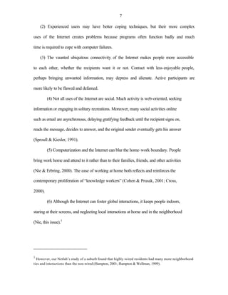 7

    (2) Experienced users may have better coping techniques, but their more complex

uses of the Internet creates problems because programs often function badly and much

time is required to cope with computer failures.

    (3) The vaunted ubiquitous connectivity of the Internet makes people more accessible

to each other, whether the recipients want it or not. Contact with less-enjoyable people,

perhaps bringing unwanted information, may depress and alienate. Active participants are

more likely to be flawed and defamed.

         (4) Not all uses of the Internet are social. Much activity is web-oriented, seeking

information or engaging in solitary recreations. Moreover, many social activities online

such as email are asynchronous, delaying gratifying feedback until the recipient signs on,

reads the message, decides to answer, and the original sender eventually gets his answer

(Sproull & Kiesler, 1991).

         (5) Computerization and the Internet can blur the home-work boundary. People

bring work home and attend to it rather than to their families, friends, and other activities

(Nie & Erbring, 2000). The ease of working at home both reflects and reinforces the

contemporary proliferation of “knowledge workers” (Cohen & Prusak, 2001; Cross,

2000).

         (6) Although the Internet can foster global interactions, it keeps people indoors,

staring at their screens, and neglecting local interactions at home and in the neighborhood

(Nie, this issue).1




1
  However, our Netlab’s study of a suburb found that highly-wired residents had many more neighborhood
ties and interactions than the non-wired (Hampton, 2001; Hampton & Wellman, 1999).
 