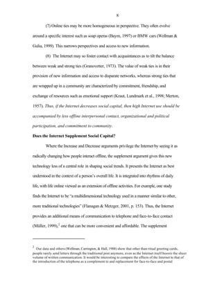 8

         (7) Online ties may be more homogeneous in perspective. They often evolve

around a specific interest such as soap operas (Baym, 1997) or BMW cars (Wellman &

Gulia, 1999). This narrows perspectives and access to new information.

         (8) The Internet may so foster contact with acquaintances as to tilt the balance

between weak and strong ties (Granovetter, 1973). The value of weak ties is in their

provision of new information and access to disparate networks, whereas strong ties that

are wrapped up in a community are characterized by commitment, friendship, and

exchange of resources such as emotional support (Kraut, Lundmark et al., 1998; Merton,

1957). Thus, if the Internet decreases social capital, then high Internet use should be

accompanied by less offline interpersonal contact, organizational and political

participation, and commitment to community.

Does the Internet Supplement Social Capital?

         Where the Increase and Decrease arguments privilege the Internet by seeing it as

radically changing how people interact offline, the supplement argument gives this new

technology less of a central role in shaping social trends. It presents the Internet as best

understood in the context of a person’s overall life. It is integrated into rhythms of daily

life, with life online viewed as an extension of offline activities. For example, one study

finds the Internet to be “a multidimensional technology used in a manner similar to other,

more traditional technologies” (Flanagan & Metzger, 2001, p. 153). Thus, the Internet

provides an additional means of communication to telephone and face-to-face contact

(Müller, 1999),2 one that can be more convenient and affordable. The supplement



2
  Our data and others (Wellman, Carrington, & Hall, 1988) show that other than ritual greeting cards,
people rarely send letters through the traditional post anymore, even as the Internet itself boosts the sheer
volume of written communication. It would be interesting to compare the effects of the Internet to that of
the introduction of the telephone as a complement to and replacement for face-to-face and postal
 