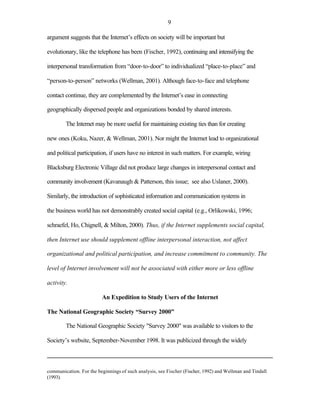 9

argument suggests that the Internet’s effects on society will be important but

evolutionary, like the telephone has been (Fischer, 1992), continuing and intensifying the

interpersonal transformation from “door-to-door” to individualized “place-to-place” and

“person-to-person” networks (Wellman, 2001). Although face-to-face and telephone

contact continue, they are complemented by the Internet’s ease in connecting

geographically dispersed people and organizations bonded by shared interests.

        The Internet may be more useful for maintaining existing ties than for creating

new ones (Koku, Nazer, & Wellman, 2001). Nor might the Internet lead to organizational

and political participation, if users have no interest in such matters. For example, wiring

Blacksburg Electronic Village did not produce large changes in interpersonal contact and

community involvement (Kavanaugh & Patterson, this issue; see also Uslaner, 2000).

Similarly, the introduction of sophisticated information and communication systems in

the business world has not demonstrably created social capital (e.g., Orlikowski, 1996;

schraefel, Ho, Chignell, & Milton, 2000). Thus, if the Internet supplements social capital,

then Internet use should supplement offline interpersonal interaction, not affect

organizational and political participation, and increase commitment to community. The

level of Internet involvement will not be associated with either more or less offline

activity.

                         An Expedition to Study Users of the Internet

The National Geographic Society “Survey 2000”

        The National Geographic Society "Survey 2000" was available to visitors to the

Society’s website, September-November 1998. It was publicized through the widely



communication. For the beginnings of such analysis, see Fischer (Fischer, 1992) and Wellman and Tindall
(1993).
 