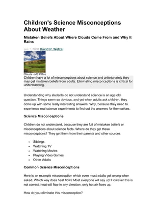 Children's Science Misconceptions
About Weather
Mistaken Beliefs About Where Clouds Come From and Why It
Rains
Jun 1, 2008 David R. Wetzel




Clouds - MS Office
Children have a lot of misconceptions about science and unfortunately they
may get mistaken beliefs from adults. Eliminating misconceptions is critical for
understanding.


Understanding why students do not understand science is an age old
question. Things seem so obvious, and yet when adults ask children, they
come up with some really interesting answers. Why, because they need to
experience real science experiments to find out the answers for themselves.

Science Misconceptions

Children do not understand, because they are full of mistaken beliefs or
misconceptions about science facts. Where do they get these
misconceptions? They get them from their parents and other sources:

   •   Siblings
   •   Watching TV
   •   Watching Movies
   •   Playing Video Games
   •   Other Adults

Common Science Misconceptions

Here is an example misconception which even most adults get wrong when
asked. Which way does heat flow? Most everyone will say up! However this is
not correct, heat will flow in any direction, only hot air flows up.

How do you eliminate this misconception?
 