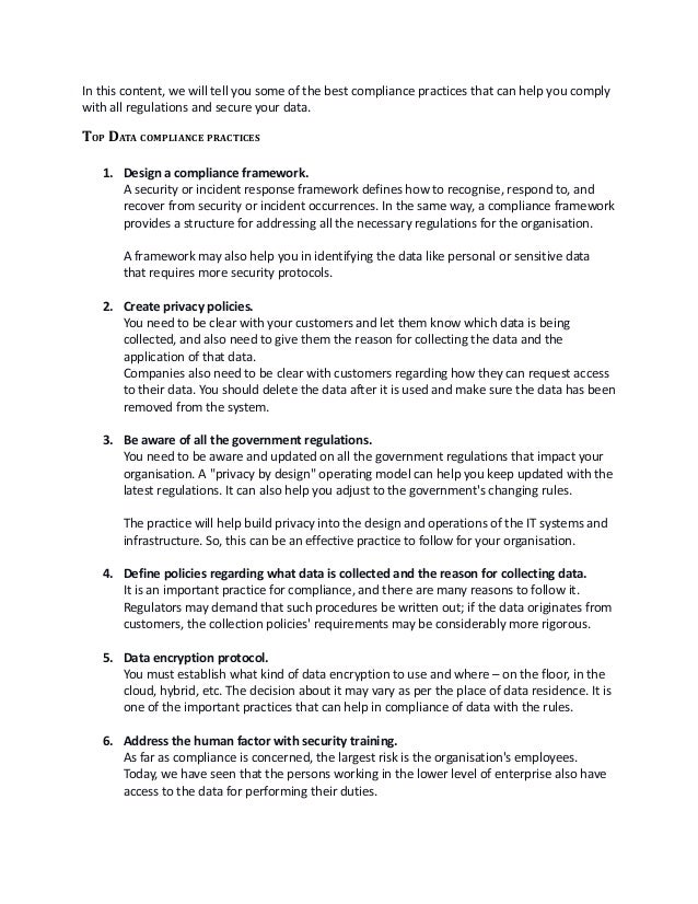 In this content, we will tell you some of the best compliance practices that can help you comply
with all regulations and secure your data.
TOP DATA COMPLIANCE PRACTICES 
1. Design a compliance framework.
A security or incident response framework defines how to recognise, respond to, and
recover from security or incident occurrences. In the same way, a compliance framework
provides a structure for addressing all the necessary regulations for the organisation. 
A framework may also help you in identifying the data like personal or sensitive data
that requires more security protocols. 
2. Create privacy policies.
You need to be clear with your customers and let them know which data is being
collected, and also need to give them the reason for collecting the data and the
application of that data. 
Companies also need to be clear with customers regarding how they can request access
to their data. You should delete the data after it is used and make sure the data has been
removed from the system.
3. Be aware of all the government regulations.
You need to be aware and updated on all the government regulations that impact your
organisation. A "privacy by design" operating model can help you keep updated with the
latest regulations. It can also help you adjust to the government's changing rules. 
The practice will help build privacy into the design and operations of the IT systems and
infrastructure. So, this can be an effective practice to follow for your organisation. 
4. Define policies regarding what data is collected and the reason for collecting data. 
It is an important practice for compliance, and there are many reasons to follow it.
Regulators may demand that such procedures be written out; if the data originates from
customers, the collection policies' requirements may be considerably more rigorous.
 
5. Data encryption protocol.
You must establish what kind of data encryption to use and where – on the floor, in the
cloud, hybrid, etc. The decision about it may vary as per the place of data residence. It is
one of the important practices that can help in compliance of data with the rules. 
 
6. Address the human factor with security training.
As far as compliance is concerned, the largest risk is the organisation's employees.
Today, we have seen that the persons working in the lower level of enterprise also have
access to the data for performing their duties.
 