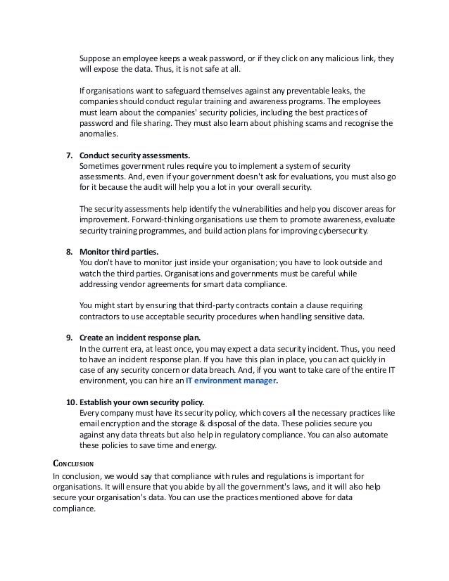 Suppose an employee keeps a weak password, or if they click on any malicious link, they
will expose the data. Thus, it is not safe at all. 
If organisations want to safeguard themselves against any preventable leaks, the
companies should conduct regular training and awareness programs. The employees
must learn about the companies' security policies, including the best practices of
password and file sharing. They must also learn about phishing scams and recognise the
anomalies. 
7. Conduct security assessments.
Sometimes government rules require you to implement a system of security
assessments. And, even if your government doesn't ask for evaluations, you must also go
for it because the audit will help you a lot in your overall security. 
The security assessments help identify the vulnerabilities and help you discover areas for
improvement. Forward-thinking organisations use them to promote awareness, evaluate
security training programmes, and build action plans for improving cybersecurity.
8. Monitor third parties.
You don't have to monitor just inside your organisation; you have to look outside and
watch the third parties. Organisations and governments must be careful while
addressing vendor agreements for smart data compliance. 
You might start by ensuring that third-party contracts contain a clause requiring
contractors to use acceptable security procedures when handling sensitive data.
9. Create an incident response plan.
In the current era, at least once, you may expect a data security incident. Thus, you need
to have an incident response plan. If you have this plan in place, you can act quickly in
case of any security concern or data breach. And, if you want to take care of the entire IT
environment, you can hire an IT environment manager. 
 
10. Establish your own security policy.
Every company must have its security policy, which covers all the necessary practices like
email encryption and the storage & disposal of the data. These policies secure you
against any data threats but also help in regulatory compliance. You can also automate
these policies to save time and energy. 
CONCLUSION
In conclusion, we would say that compliance with rules and regulations is important for
organisations. It will ensure that you abide by all the government's laws, and it will also help
secure your organisation's data. You can use the practices mentioned above for data
compliance. 
 