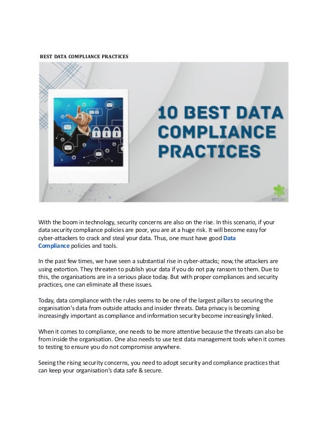 BEST DATA COMPLIANCE PRACTICES 
With the boom in technology, security concerns are also on the rise. In this scenario, if your
data security compliance policies are poor, you are at a huge risk. It will become easy for
cyber-attackers to crack and steal your data. Thus, one must have good Data
Compliance policies and tools.
In the past few times, we have seen a substantial rise in cyber-attacks; now, the attackers are
using extortion. They threaten to publish your data if you do not pay ransom to them. Due to
this, the organisations are in a serious place today. But with proper compliances and security
practices, one can eliminate all these issues. 
Today, data compliance with the rules seems to be one of the largest pillars to securing the
organisation's data from outside attacks and insider threats. Data privacy is becoming
increasingly important as compliance and information security become increasingly linked. 
When it comes to compliance, one needs to be more attentive because the threats can also be
from inside the organisation. One also needs to use test data management tools when it comes
to testing to ensure you do not compromise anywhere. 
Seeing the rising security concerns, you need to adopt security and compliance practices that
can keep your organisation's data safe & secure. 
 