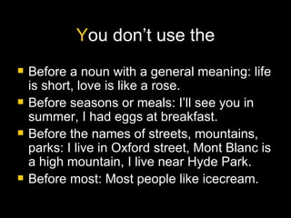 Y ou don’t use the Before a noun with a general meaning: life is short, love is like a rose. Before seasons or meals: I’ll see you in summer, I had eggs at breakfast. Before the names of streets, mountains, parks: I live in Oxford street, Mont Blanc is a high mountain, I live near Hyde Park. Before most: Most people like icecream. 