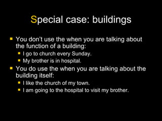 S pecial case: buildings You don’t use the when you are talking about the function of a building: I go to church every Sunday. My brother is in hospital. You do use the when you are talking about the building itself: I like the church of my town. I am going to the hospital to visit my brother. 