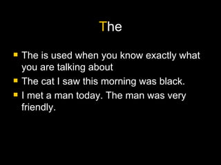 T he The is used when you know exactly what you are talking about The cat I saw this morning was black. I met a man today. The man was very friendly.  