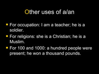 O ther uses of a/an For occupation: I am a teacher; he is a soldier. For religions: she is a Christian; he is a Muslim. For 100 and 1000: a hundred people were present; he won a thousand pounds. 
