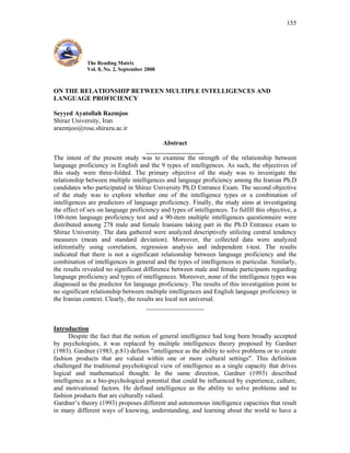 155




             The Reading Matrix
             Vol. 8, No. 2, September 2008



ON THE RELATIONSHIP BETWEEN MULTIPLE INTELLIGENCES AND
LANGUAGE PROFICIENCY

Seyyed Ayatollah Razmjoo
Shiraz University, Iran
arazmjoo@rose.shirazu.ac.ir

                                             Abstract
                                     __________________
The intent of the present study was to examine the strength of the relationship between
language proficiency in English and the 9 types of intelligences. As such, the objectives of
this study were three-folded. The primary objective of the study was to investigate the
relationship between multiple intelligences and language proficiency among the Iranian Ph.D
candidates who participated in Shiraz University Ph.D Entrance Exam. The second objective
of the study was to explore whether one of the intelligence types or a combination of
intelligences are predictors of language proficiency. Finally, the study aims at investigating
the effect of sex on language proficiency and types of intelligences. To fulfill this objective, a
100-item language proficiency test and a 90-item multiple intelligences questionnaire were
distributed among 278 male and female Iranians taking part in the Ph.D Entrance exam to
Shiraz University. The data gathered were analyzed descriptively utilizing central tendency
measures (mean and standard deviation). Moreover, the collected data were analyzed
inferentially using correlation, regression analysis and independent t-test. The results
indicated that there is not a significant relationship between language proficiency and the
combination of intelligences in general and the types of intelligences in particular. Similarly,
the results revealed no significant difference between male and female participants regarding
language proficiency and types of intelligences. Moreover, none of the intelligence types was
diagnosed as the predictor for language proficiency. The results of this investigation point to
no significant relationship between multiple intelligences and English language proficiency in
the Iranian context. Clearly, the results are local not universal.
                                     __________________


Introduction
       Despite the fact that the notion of general intelligence had long been broadly accepted
by psychologists, it was replaced by multiple intelligences theory proposed by Gardner
(1983). Gardner (1983, p.81) defines "intelligence as the ability to solve problems or to create
fashion products that are valued within one or more cultural settings". This definition
challenged the traditional psychological view of intelligence as a single capacity that drives
logical and mathematical thought. In the same direction, Gardner (1993) described
intelligence as a bio-psychological potential that could be influenced by experience, culture,
and motivational factors. He defined intelligence as the ability to solve problems and to
fashion products that are culturally valued.
Gardner’s theory (1993) proposes different and autonomous intelligence capacities that result
in many different ways of knowing, understanding, and learning about the world to have a
 