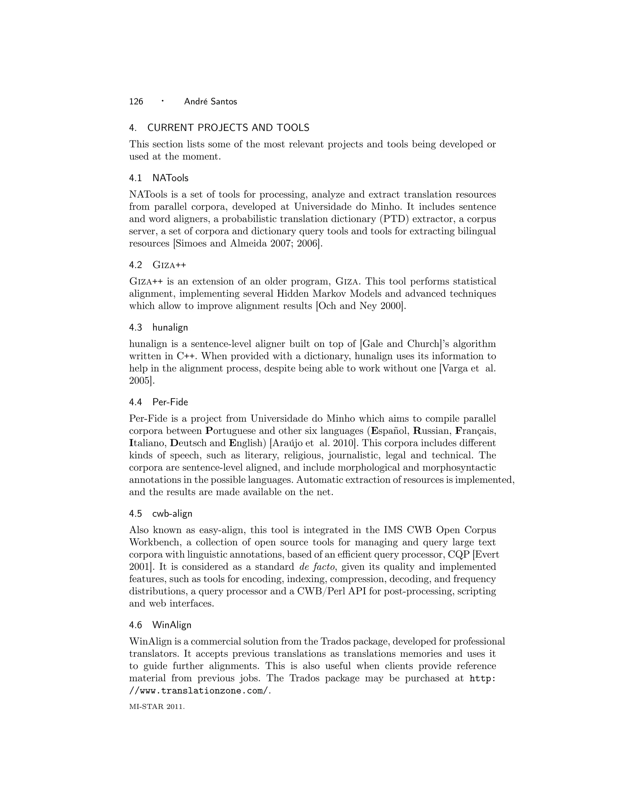 126     ·    Andr´ Santos
                 e

4.    CURRENT PROJECTS AND TOOLS
This section lists some of the most relevant projects and tools being developed or
used at the moment.

4.1   NATools
NATools is a set of tools for processing, analyze and extract translation resources
from parallel corpora, developed at Universidade do Minho. It includes sentence
and word aligners, a probabilistic translation dictionary (PTD) extractor, a corpus
server, a set of corpora and dictionary query tools and tools for extracting bilingual
resources [Simoes and Almeida 2007; 2006].

4.2 Giza++
Giza++ is an extension of an older program, Giza. This tool performs statistical
alignment, implementing several Hidden Markov Models and advanced techniques
which allow to improve alignment results [Och and Ney 2000].

4.3   hunalign
hunalign is a sentence-level aligner built on top of [Gale and Church]’s algorithm
written in C++. When provided with a dictionary, hunalign uses its information to
help in the alignment process, despite being able to work without one [Varga et al.
2005].

4.4   Per-Fide
Per-Fide is a project from Universidade do Minho which aims to compile parallel
corpora between Portuguese and other six languages (Espa˜ol, Russian, Fran¸ais,
                                                              n                  c
Italiano, Deutsch and English) [Ara´jo et al. 2010]. This corpora includes diﬀerent
                                     u
kinds of speech, such as literary, religious, journalistic, legal and technical. The
corpora are sentence-level aligned, and include morphological and morphosyntactic
annotations in the possible languages. Automatic extraction of resources is implemented,
and the results are made available on the net.

4.5   cwb-align
Also known as easy-align, this tool is integrated in the IMS CWB Open Corpus
Workbench, a collection of open source tools for managing and query large text
corpora with linguistic annotations, based of an eﬃcient query processor, CQP [Evert
2001]. It is considered as a standard de facto, given its quality and implemented
features, such as tools for encoding, indexing, compression, decoding, and frequency
distributions, a query processor and a CWB/Perl API for post-processing, scripting
and web interfaces.

4.6   WinAlign
WinAlign is a commercial solution from the Trados package, developed for professional
translators. It accepts previous translations as translations memories and uses it
to guide further alignments. This is also useful when clients provide reference
material from previous jobs. The Trados package may be purchased at http:
//www.translationzone.com/.
MI-STAR 2011.
 