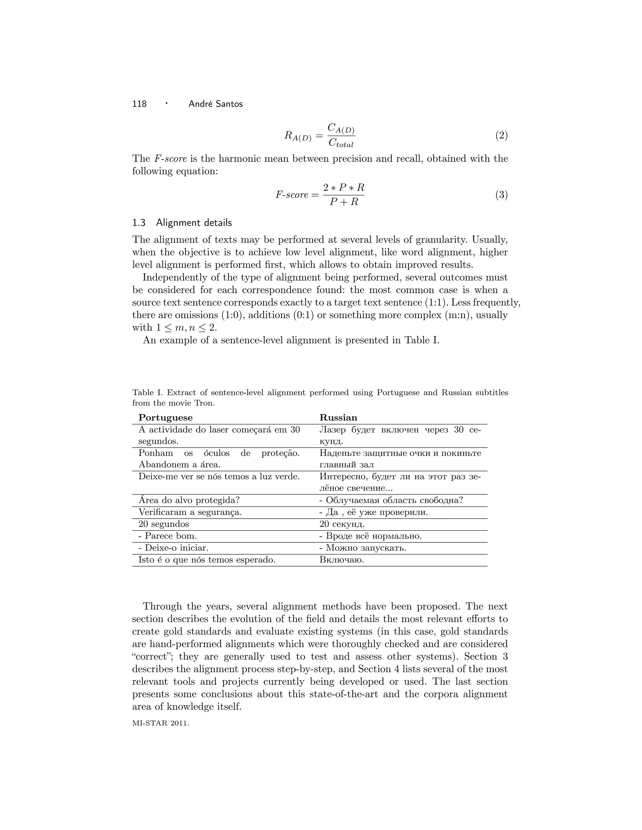 118    ·     Andr´ Santos
                 e

                                                CA(D)
                                     RA(D) =                                             (2)
                                                Ctotal
The F-score is the harmonic mean between precision and recall, obtained with the
following equation:
                                               2∗P ∗R
                                   F-score =                                             (3)
                                                P +R

1.3   Alignment details
The alignment of texts may be performed at several levels of granularity. Usually,
when the objective is to achieve low level alignment, like word alignment, higher
level alignment is performed ﬁrst, which allows to obtain improved results.
   Independently of the type of alignment being performed, several outcomes must
be considered for each correspondence found: the most common case is when a
source text sentence corresponds exactly to a target text sentence (1:1). Less frequently,
there are omissions (1:0), additions (0:1) or something more complex (m:n), usually
with 1 ≤ m, n ≤ 2.
   An example of a sentence-level alignment is presented in Table I.



Table I. Extract of sentence-level alignment performed using Portuguese and Russian subtitles
from the movie Tron.
 Portuguese                                    Russian
 A actividade do laser come¸ar´ em 30
                           c a                 Лазер будет включен через 30 се-
 segundos.                                     кунд.
 Ponham os ´culos de prote¸ao.
                o                  c˜          Наденьте защитные очки и покиньте
 Abandonem a area.
               ´                               главный зал
 Deixe-me ver se n´s temos a luz verde.
                  o                            Интересно, будет ли на этот раз зе-
                                               лёное свечение...
 ´
 Area do alvo protegida?                       - Облучаемая область свободна?
 Veriﬁcaram a seguran¸a.
                      c                        - Да , её уже проверили.
 20 segundos                                   20 секунд.
 - Parece bom.                                 - Вроде всё нормально.
 - Deixe-o iniciar.                            - Можно запускать.
 Isto ´ o que n´s temos esperado.
      e         o                              Включаю.



   Through the years, several alignment methods have been proposed. The next
section describes the evolution of the ﬁeld and details the most relevant eﬀorts to
create gold standards and evaluate existing systems (in this case, gold standards
are hand-performed alignments which were thoroughly checked and are considered
“correct”; they are generally used to test and assess other systems). Section 3
describes the alignment process step-by-step, and Section 4 lists several of the most
relevant tools and projects currently being developed or used. The last section
presents some conclusions about this state-of-the-art and the corpora alignment
area of knowledge itself.
MI-STAR 2011.
 