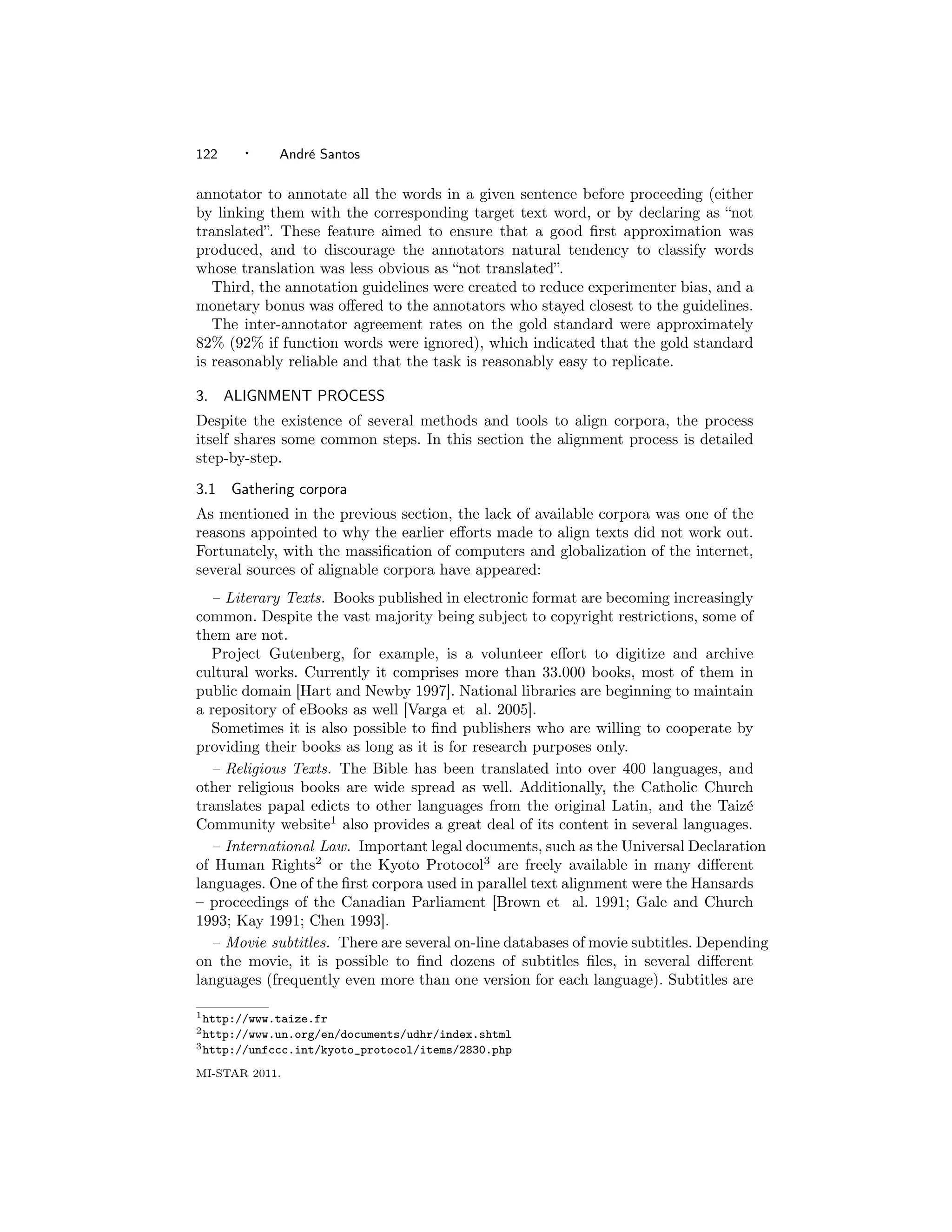 122     ·    Andr´ Santos
                 e

annotator to annotate all the words in a given sentence before proceeding (either
by linking them with the corresponding target text word, or by declaring as “not
translated”. These feature aimed to ensure that a good ﬁrst approximation was
produced, and to discourage the annotators natural tendency to classify words
whose translation was less obvious as “not translated”.
   Third, the annotation guidelines were created to reduce experimenter bias, and a
monetary bonus was oﬀered to the annotators who stayed closest to the guidelines.
   The inter-annotator agreement rates on the gold standard were approximately
82% (92% if function words were ignored), which indicated that the gold standard
is reasonably reliable and that the task is reasonably easy to replicate.

3.    ALIGNMENT PROCESS
Despite the existence of several methods and tools to align corpora, the process
itself shares some common steps. In this section the alignment process is detailed
step-by-step.

3.1   Gathering corpora
As mentioned in the previous section, the lack of available corpora was one of the
reasons appointed to why the earlier eﬀorts made to align texts did not work out.
Fortunately, with the massiﬁcation of computers and globalization of the internet,
several sources of alignable corpora have appeared:
  – Literary Texts. Books published in electronic format are becoming increasingly
common. Despite the vast majority being subject to copyright restrictions, some of
them are not.
  Project Gutenberg, for example, is a volunteer eﬀort to digitize and archive
cultural works. Currently it comprises more than 33.000 books, most of them in
public domain [Hart and Newby 1997]. National libraries are beginning to maintain
a repository of eBooks as well [Varga et al. 2005].
  Sometimes it is also possible to ﬁnd publishers who are willing to cooperate by
providing their books as long as it is for research purposes only.
  – Religious Texts. The Bible has been translated into over 400 languages, and
other religious books are wide spread as well. Additionally, the Catholic Church
translates papal edicts to other languages from the original Latin, and the Taiz´  e
Community website1 also provides a great deal of its content in several languages.
  – International Law. Important legal documents, such as the Universal Declaration
of Human Rights2 or the Kyoto Protocol3 are freely available in many diﬀerent
languages. One of the ﬁrst corpora used in parallel text alignment were the Hansards
– proceedings of the Canadian Parliament [Brown et al. 1991; Gale and Church
1993; Kay 1991; Chen 1993].
  – Movie subtitles. There are several on-line databases of movie subtitles. Depending
on the movie, it is possible to ﬁnd dozens of subtitles ﬁles, in several diﬀerent
languages (frequently even more than one version for each language). Subtitles are

1 http://www.taize.fr
2 http://www.un.org/en/documents/udhr/index.shtml
3 http://unfccc.int/kyoto_protocol/items/2830.php

MI-STAR 2011.
 