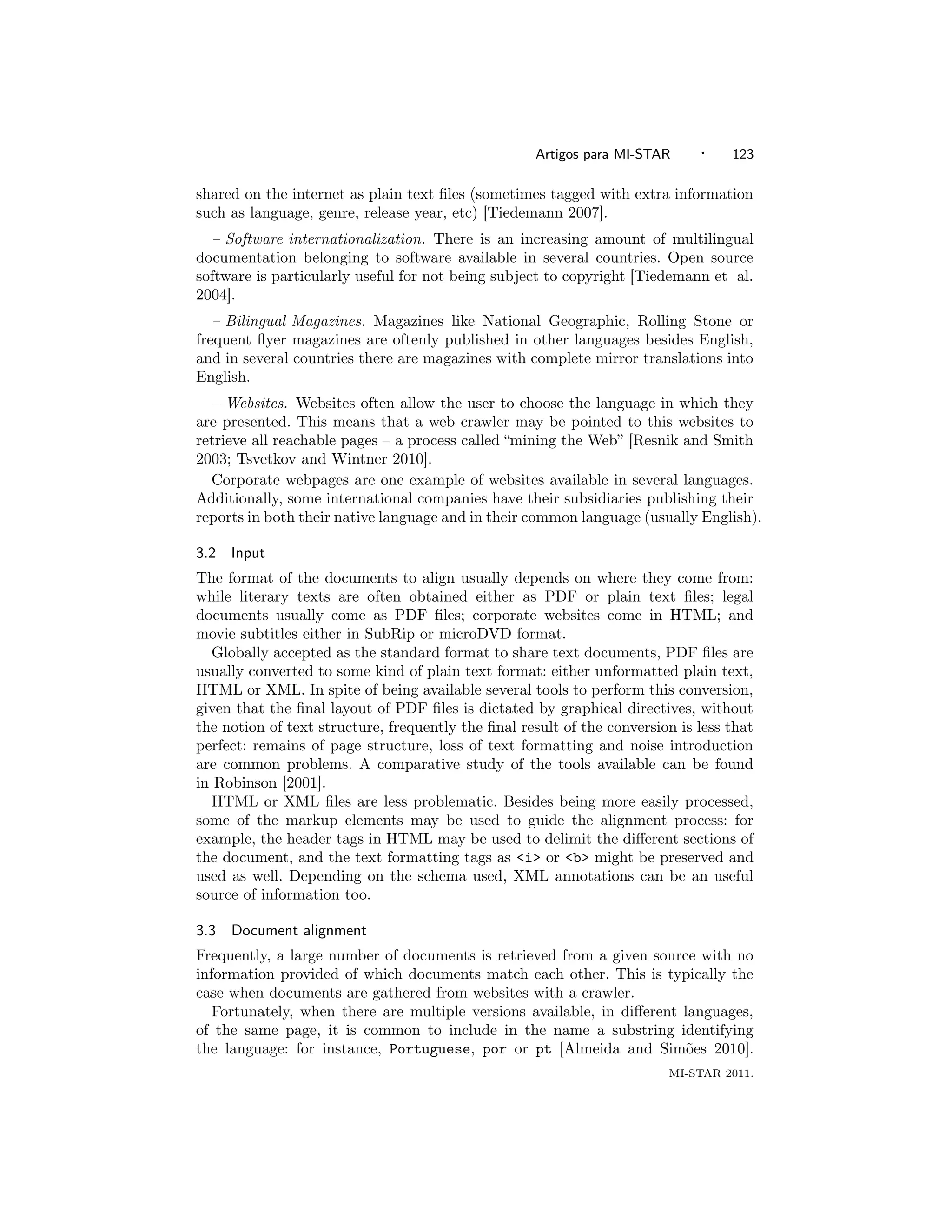 Artigos para MI-STAR      ·    123

shared on the internet as plain text ﬁles (sometimes tagged with extra information
such as language, genre, release year, etc) [Tiedemann 2007].
  – Software internationalization. There is an increasing amount of multilingual
documentation belonging to software available in several countries. Open source
software is particularly useful for not being subject to copyright [Tiedemann et al.
2004].
   – Bilingual Magazines. Magazines like National Geographic, Rolling Stone or
frequent ﬂyer magazines are oftenly published in other languages besides English,
and in several countries there are magazines with complete mirror translations into
English.
  – Websites. Websites often allow the user to choose the language in which they
are presented. This means that a web crawler may be pointed to this websites to
retrieve all reachable pages – a process called “mining the Web” [Resnik and Smith
2003; Tsvetkov and Wintner 2010].
  Corporate webpages are one example of websites available in several languages.
Additionally, some international companies have their subsidiaries publishing their
reports in both their native language and in their common language (usually English).

3.2   Input
The format of the documents to align usually depends on where they come from:
while literary texts are often obtained either as PDF or plain text ﬁles; legal
documents usually come as PDF ﬁles; corporate websites come in HTML; and
movie subtitles either in SubRip or microDVD format.
   Globally accepted as the standard format to share text documents, PDF ﬁles are
usually converted to some kind of plain text format: either unformatted plain text,
HTML or XML. In spite of being available several tools to perform this conversion,
given that the ﬁnal layout of PDF ﬁles is dictated by graphical directives, without
the notion of text structure, frequently the ﬁnal result of the conversion is less that
perfect: remains of page structure, loss of text formatting and noise introduction
are common problems. A comparative study of the tools available can be found
in Robinson [2001].
   HTML or XML ﬁles are less problematic. Besides being more easily processed,
some of the markup elements may be used to guide the alignment process: for
example, the header tags in HTML may be used to delimit the diﬀerent sections of
the document, and the text formatting tags as <i> or <b> might be preserved and
used as well. Depending on the schema used, XML annotations can be an useful
source of information too.

3.3   Document alignment
Frequently, a large number of documents is retrieved from a given source with no
information provided of which documents match each other. This is typically the
case when documents are gathered from websites with a crawler.
   Fortunately, when there are multiple versions available, in diﬀerent languages,
of the same page, it is common to include in the name a substring identifying
the language: for instance, Portuguese, por or pt [Almeida and Sim˜es 2010].
                                                                        o
                                                                         MI-STAR 2011.
 