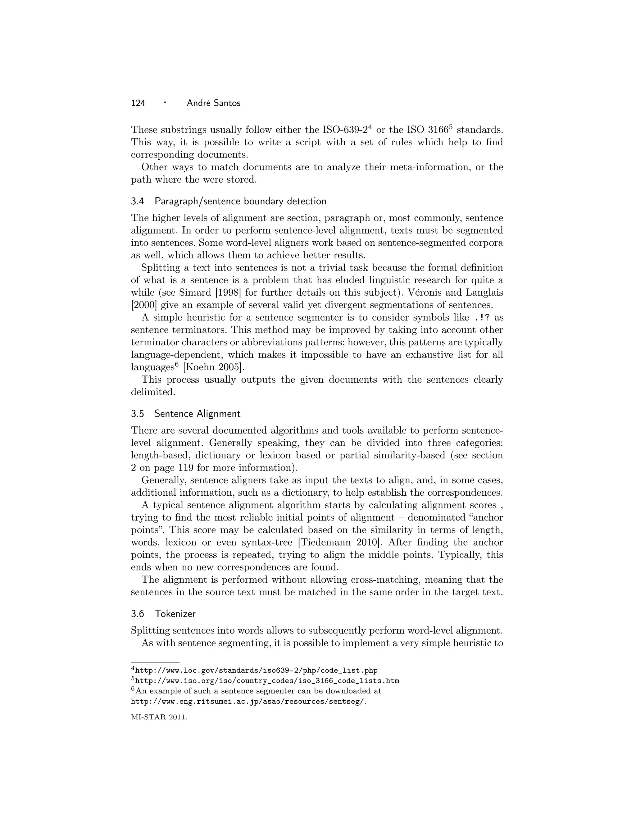 124     ·     Andr´ Santos
                  e

These substrings usually follow either the ISO-639-24 or the ISO 31665 standards.
This way, it is possible to write a script with a set of rules which help to ﬁnd
corresponding documents.
  Other ways to match documents are to analyze their meta-information, or the
path where the were stored.

3.4    Paragraph/sentence boundary detection
The higher levels of alignment are section, paragraph or, most commonly, sentence
alignment. In order to perform sentence-level alignment, texts must be segmented
into sentences. Some word-level aligners work based on sentence-segmented corpora
as well, which allows them to achieve better results.
   Splitting a text into sentences is not a trivial task because the formal deﬁnition
of what is a sentence is a problem that has eluded linguistic research for quite a
while (see Simard [1998] for further details on this subject). V´ronis and Langlais
                                                                  e
[2000] give an example of several valid yet divergent segmentations of sentences.
   A simple heuristic for a sentence segmenter is to consider symbols like .!? as
sentence terminators. This method may be improved by taking into account other
terminator characters or abbreviations patterns; however, this patterns are typically
language-dependent, which makes it impossible to have an exhaustive list for all
languages6 [Koehn 2005].
   This process usually outputs the given documents with the sentences clearly
delimited.

3.5    Sentence Alignment
There are several documented algorithms and tools available to perform sentence-
level alignment. Generally speaking, they can be divided into three categories:
length-based, dictionary or lexicon based or partial similarity-based (see section
2 on page 119 for more information).
   Generally, sentence aligners take as input the texts to align, and, in some cases,
additional information, such as a dictionary, to help establish the correspondences.
   A typical sentence alignment algorithm starts by calculating alignment scores ,
trying to ﬁnd the most reliable initial points of alignment – denominated “anchor
points”. This score may be calculated based on the similarity in terms of length,
words, lexicon or even syntax-tree [Tiedemann 2010]. After ﬁnding the anchor
points, the process is repeated, trying to align the middle points. Typically, this
ends when no new correspondences are found.
   The alignment is performed without allowing cross-matching, meaning that the
sentences in the source text must be matched in the same order in the target text.

3.6    Tokenizer
Splitting sentences into words allows to subsequently perform word-level alignment.
  As with sentence segmenting, it is possible to implement a very simple heuristic to

4 http://www.loc.gov/standards/iso639-2/php/code_list.php
5 http://www.iso.org/iso/country_codes/iso_3166_code_lists.htm
6 Anexample of such a sentence segmenter can be downloaded at
http://www.eng.ritsumei.ac.jp/asao/resources/sentseg/.
MI-STAR 2011.
 