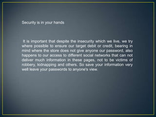 Security is in your hands  It is important that despite the insecurity which we live, we try where possible to ensure our target debit or credit, bearing in mind where the store does not give anyone our password, also happens to our access to different social networks that can not deliver much information in these pages, not to be victims of robbery, kidnapping and others. So save your information very well leave your passwords to anyone's view. 