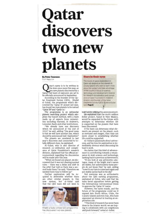 Qatar
discovers
two new
planets
By Peter Townson                              StaniD their eyes
Staff Reporter
                                              The fu ture of space exploration In
                                              Qatar will depend on the Interest of


Ql        tar's name is to be written in
         the stars once more this year, as
          wo new planets discovered by a
Qatan -led team of explorers are set to
                                              young Qataris who wish to learn more
                                              abou llhe subject and take advantage
                                              of the country's focus on science,
                                              tecl"mology and development, Director
be officially announced in September.         for researc h co-ordination and cornpli­
   According to the founder of the Qa­        ance at Qatar Founoation's research
tar Exoplanet Survey (QES), Khalid            division, and founrJer of the Qatar
al-Subai, the programme which dis­            Exoplanet Survey CQESl. Khalid alSubai
covered the 'Qatar lb' planet last year,      said, PageS
has found two new planets to be named
'Qatar 2b' and 'Qatar 2c!
   The programme is an extrasolar            wait befat e Ir.~king the announcement.
planets searching project which em­             He explained that the multi-million
ploys the transit method, with a team        dollar project, based in New Mexico,
made up of experts from universi­            would be expanded in the future with
ties including Harvard, St Andrew's,         attempts to determine whether life
Leicester, Keele and other institutions.     is supported on the planets that have
   "We already have one discovery            been discovered.
which we announced at the end of                If the team can determine what ele­
2010:' he said, adding "the good news        ments are present on the planet, such
is that we will have another one, which      as methane and oxygen, then they can
should be announced mid - September!'        move closer to establishing whether
   The planets are unrelated to last         life could be supported.
year's discovery and connected to to­           Al-Subai is passionate about astron­
tally different stars, he explained.         omy, and his love for exploration is im­
   Al-Subai, who is also director of         mediately obvious when discussing his
research co-ordination and compli­           team's work.
ance at Qatar Foundation'S research             He claims that this kind of advance­
division, explained that the official an­    ment is contributing towards a renais­
nouncement regarding the discoveries         sance in Arab science and technology,
will be made later this year.                harking back to previous achievements.
   "When we found one planet, we dis­            "If you look at any astronomy cata­
covered that it was not obeying normal       logue, many of the bright star's names
rules - there was a delay and shift in       are Arabic, but unfortunately many peo­
the orbit that told us there was a sec­      ple do not know this;' he said, adding
0nd body there:' he said, "therefore we       "now it's our turn to come back again and
needed more time to follow up!'              put Arabic names bac;k in the sky!'
   Further exploration will be re­              Not everyone was as enthusiastic
quired to determine whether there            about the QES naming programme,
are other similar planets in this            explained al-Subai, who said that his
new system, but al-Subai said                team faced opposition before getting
that the QES team did not wish to            the International Astronomical Union '
                                             to approve the 'Qatar lb' name.
                                                 However, the name stands, and the
                                              future of the programme could see it
                                              expand into South Africa, Chile, the
                                              Canary Islands and even Iran, who have
                                              expressed an interest in hosting an ex­
                                              ploration site.
                                                 "This kind of research has never been
                                              done in the Islamic world; we are hop­
Khalid al-Subal whose QES programme           ing to collaborate with our neighbours
has discovered two new planets.               and push forward;' noted al- Subai.
                                                                      ,---. ~-
 