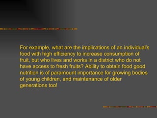For example, what are the implications of an individual's food with high efficiency to increase consumption of fruit, but who lives and works in a district who do not have access to fresh fruits? Ability to obtain food good nutrition is of paramount importance for growing bodies of young children, and maintenance of older generations too! 