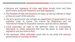  Executive and Legislature of Union and States include Union and State
governments along with Parliament and State legislatures.
 The President of India and Governors of states can also be referred as ‘State’
as they are a part of the executive.
 The term ‘government’ also includes any department of government or any
institution under its control. The Income Tax Department and the
International Institute for Population Sciences could be cited as examples.
 ‘Local authorities’, as used in the definition, refers to municipalities,
Panchayats or similar authorities that have the power to make laws &
regulations and also enforce them.
 The expression ‘Other authorities’ could refer to any entity that exercises
governmental or sovereign functions.
 