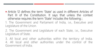  Article 12 defines the term ‘State’ as used in different Articles of
Part III of the Constitution. It says that unless the context
otherwise requires the term ‘State’ includes the following ;
1. The Government and Parliament of India, i.e., Executive and
Legislature of the Union.
2. The Government and Legislature of each State, i.e., Executive
Legislature of State.
3. All local and other authorities within the territory of India.
4. All local and other authorities under the control of the
Government of India.
 