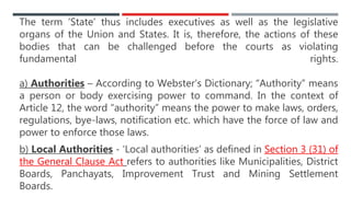 The term ‘State’ thus includes executives as well as the legislative
organs of the Union and States. It is, therefore, the actions of these
bodies that can be challenged before the courts as violating
fundamental rights.
a) Authorities – According to Webster’s Dictionary; “Authority” means
a person or body exercising power to command. In the context of
Article 12, the word “authority” means the power to make laws, orders,
regulations, bye-laws, notification etc. which have the force of law and
power to enforce those laws.
b) Local Authorities - ‘Local authorities’ as defined in Section 3 (31) of
the General Clause Act refers to authorities like Municipalities, District
Boards, Panchayats, Improvement Trust and Mining Settlement
Boards.
 