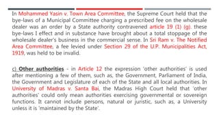 In Mohammed Yasin v. Town Area Committee, the Supreme Court held that the
bye-laws of a Municipal Committee charging a prescribed fee on the wholesale
dealer was an order by a State authority contravened article 19 (1) (g). these
bye-laws I effect and in substance have brought about a total stoppage of the
wholesale dealer’s business in the commercial sense. In Sri Ram v. The Notified
Area Committee, a fee levied under Section 29 of the U.P. Municipalities Act,
1919, was held to be invalid.
c) Other authorities - in Article 12 the expression ‘other authorities’ is used
after mentioning a few of them, such as, the Government, Parliament of India,
the Government and Legislature of each of the State and all local authorities. In
University of Madras v. Santa Bai, the Madras High Court held that ‘other
authorities’ could only mean authorities exercising governmental or sovereign
functions. It cannot include persons, natural or juristic, such as, a University
unless it is ‘maintained by the State’.
 