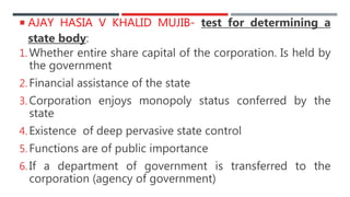 AJAY HASIA V KHALID MUJIB- test for determining a
state body:
1. Whether entire share capital of the corporation. Is held by
the government
2. Financial assistance of the state
3. Corporation enjoys monopoly status conferred by the
state
4. Existence of deep pervasive state control
5. Functions are of public importance
6. If a department of government is transferred to the
corporation (agency of government)
 