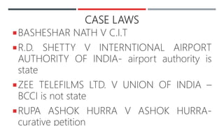 CASE LAWS
BASHESHAR NATH V C.I.T
R.D. SHETTY V INTERNTIONAL AIRPORT
AUTHORITY OF INDIA- airport authority is
state
ZEE TELEFILMS LTD. V UNION OF INDIA –
BCCI is not state
RUPA ASHOK HURRA V ASHOK HURRA-
curative petition
 