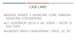 CASE LAWS
 RASHID AHMED V MUNICIPAL CORP., KAIRANA-
MUNICIPAL COPORATIONS
 LT. GOVERNOR DELHI V V.K. SODHI – NCERT IS
NOT STATE
 SUKHDEV SINGH v BHAGATRAM - ONGC, LIC, IFC
 