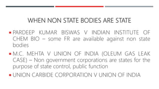 WHEN NON STATE BODIES ARE STATE
 PARDEEP KUMAR BISWAS V INDIAN INSTITUTE OF
CHEM BIO – some FR are available against non state
bodies
 M.C. MEHTA V UNION OF INDIA (OLEUM GAS LEAK
CASE) – Non government corporations are states for the
purpose of state control, public function
 UNION CARBIDE CORPORATION V UNION OF INDIA
 