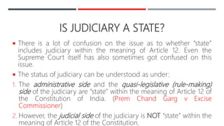 IS JUDICIARY A STATE?
 There is a lot of confusion on the issue as to whether “state”
includes judiciary within the meaning of Article 12. Even the
Supreme Court itself has also sometimes got confused on this
issue.
 The status of judiciary can be understood as under:
1. The administrative side and the quasi-legislative (rule-making)
side of the judiciary are “state” within the meaning of Article 12 of
the Constitution of India. (Prem Chand Garg v Excise
Commissioner)
2. However, the judicial side of the judiciary is NOT “state” within the
meaning of Article 12 of the Constitution.
 